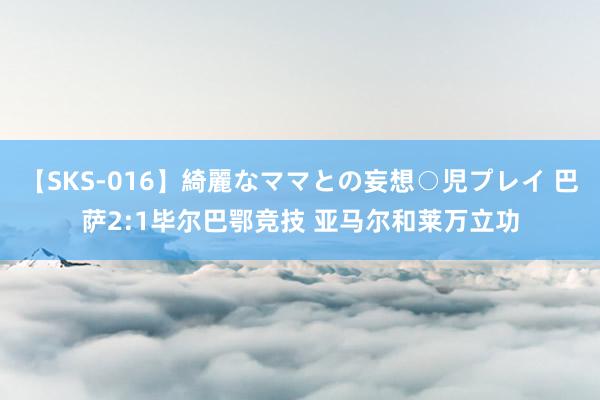 【SKS-016】綺麗なママとの妄想○児プレイ 巴萨2:1毕尔巴鄂竞技 亚马尔和莱万立功