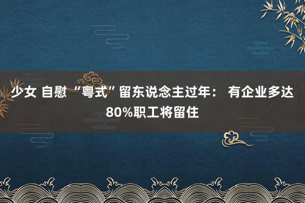 少女 自慰 “粤式”留东说念主过年： 有企业多达80%职工将留住