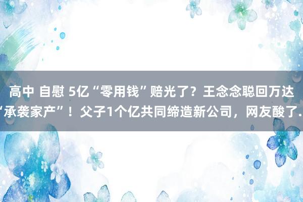 高中 自慰 5亿“零用钱”赔光了？王念念聪回万达“承袭家产”！父子1个亿共同缔造新公司，网友酸了...