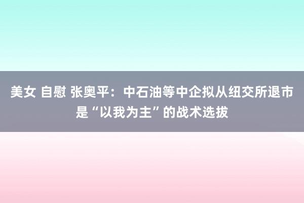 美女 自慰 张奥平：中石油等中企拟从纽交所退市是“以我为主”的战术选拔