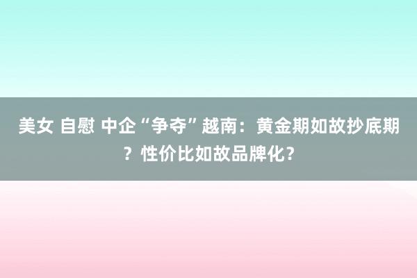 美女 自慰 中企“争夺”越南：黄金期如故抄底期？性价比如故品牌化？