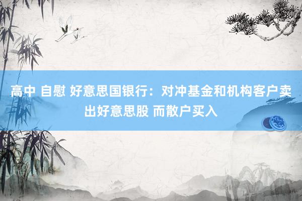 高中 自慰 好意思国银行：对冲基金和机构客户卖出好意思股 而散户买入