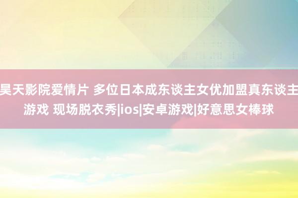 昊天影院爱情片 多位日本成东谈主女优加盟真东谈主游戏 现场脱衣秀|ios|安卓游戏|好意思女棒球