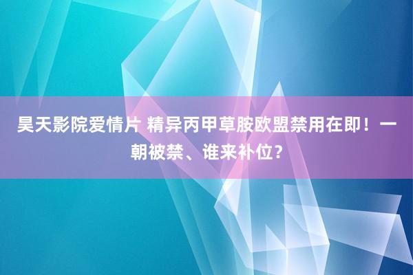 昊天影院爱情片 精异丙甲草胺欧盟禁用在即！一朝被禁、谁来补位？