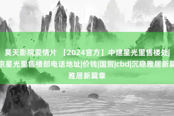 昊天影院爱情片 【2024官方】中建星光里售楼处|北京星光里售楼部电话地址|价钱|国贸|cbd|沉稳雅居新篇章