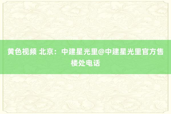 黄色视频 北京：中建星光里@中建星光里官方售楼处电话