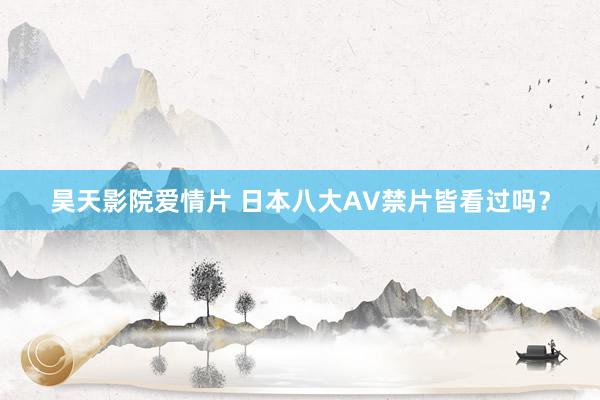 昊天影院爱情片 日本八大AV禁片皆看过吗？