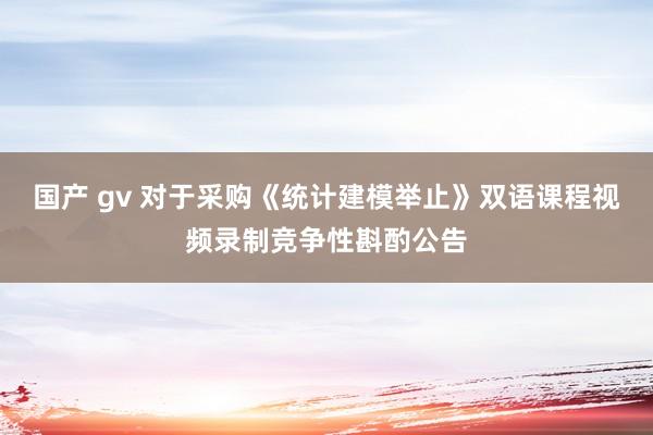 国产 gv 对于采购《统计建模举止》双语课程视频录制竞争性斟酌公告