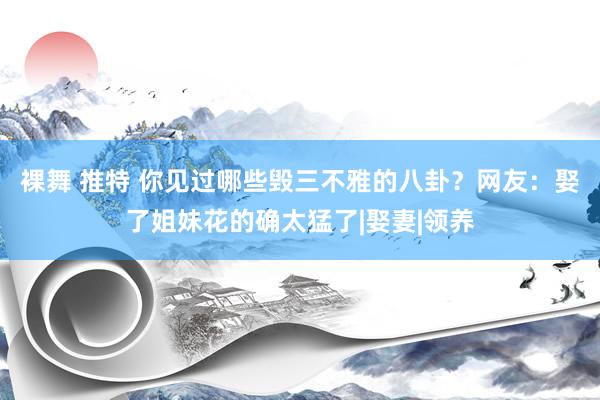 裸舞 推特 你见过哪些毁三不雅的八卦？网友：娶了姐妹花的确太猛了|娶妻|领养