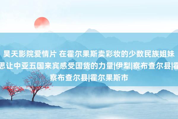 昊天影院爱情片 在霍尔果斯卖彩妆的少数民族姐妹花：咱们思让中亚五国来宾感受国货的力量|伊犁|察布查尔县|霍尔果斯市