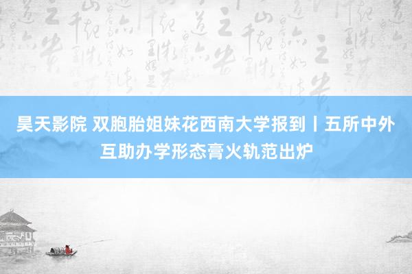 昊天影院 双胞胎姐妹花西南大学报到丨五所中外互助办学形态膏火轨范出炉