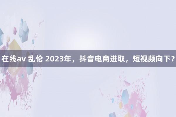 在线av 乱伦 2023年，抖音电商进取，短视频向下？