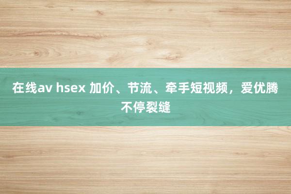 在线av hsex 加价、节流、牵手短视频，爱优腾不停裂缝