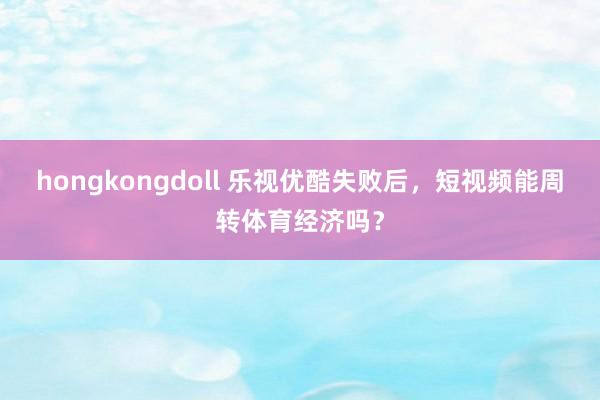 hongkongdoll 乐视优酷失败后，短视频能周转体育经济吗？