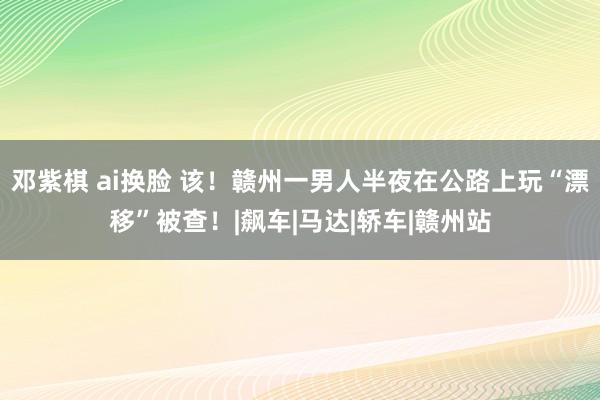 邓紫棋 ai换脸 该！赣州一男人半夜在公路上玩“漂移”被查！|飙车|马达|轿车|赣州站