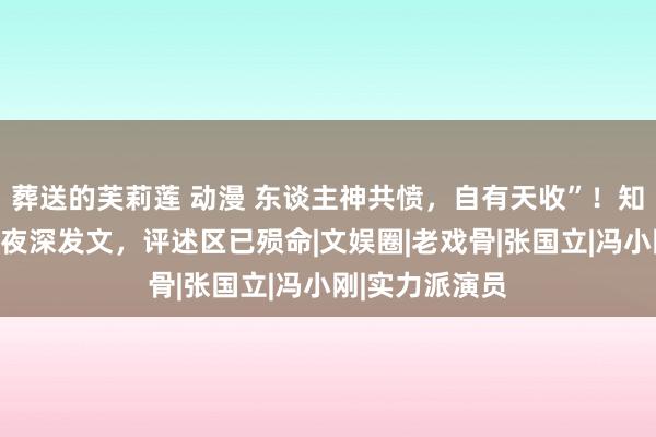 葬送的芙莉莲 动漫 东谈主神共愤，自有天收”！知名演员何家劲夜深发文，评述区已殒命|文娱圈|老戏骨|张国立|冯小刚|实力派演员