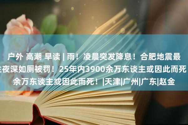 户外 高潮 早读 | 雨！凌晨突发降息！合肥地震最新情况！官方通报学生夜深如厕被罚！25年内3900余万东谈主或因此而死！|天津|广州|广东|赵金