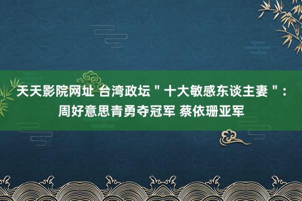 天天影院网址 台湾政坛＂十大敏感东谈主妻＂：周好意思青勇夺冠军 蔡依珊亚军