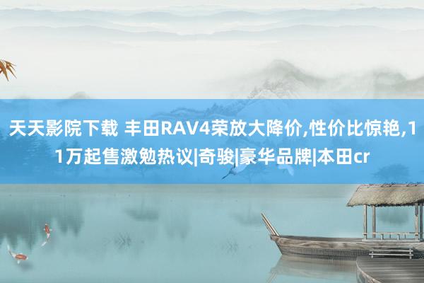 天天影院下载 丰田RAV4荣放大降价，性价比惊艳，11万起售激勉热议|奇骏|豪华品牌|本田cr