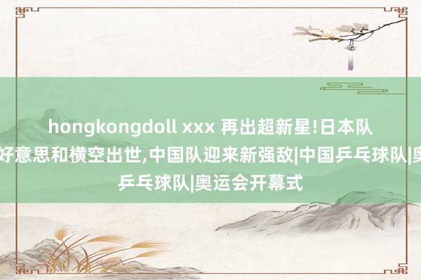 hongkongdoll xxx 再出超新星!日本队11岁新张本好意思和横空出世，中国队迎来新强敌|中国乒乓球队|奥运会开幕式