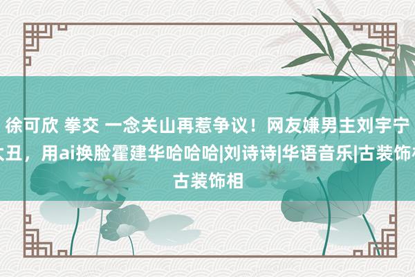 徐可欣 拳交 一念关山再惹争议！网友嫌男主刘宇宁太丑，用ai换脸霍建华哈哈哈|刘诗诗|华语音乐|古装饰相