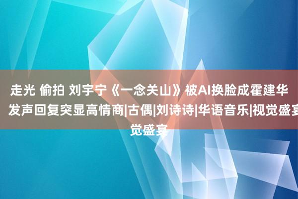 走光 偷拍 刘宇宁《一念关山》被AI换脸成霍建华，发声回复突显高情商|古偶|刘诗诗|华语音乐|视觉盛宴